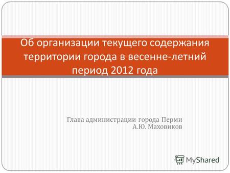 Глава администрации города Перми А. Ю. Маховиков Об организации текущего содержания территории города в весенне - летний период 2012 года.
