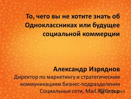 То, чего вы не хотите знать об Одноклассниках или будущее социальной коммерции Александр Изряднов Директор по маркетингу и стратегическим коммуникациям.