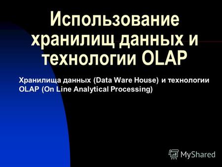 Использование хранилищ данных и технологии OLAP Хранилища данных (Data Ware House) и технологии OLAP (On Line Analytical Processing)