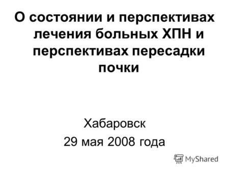 О состоянии и перспективах лечения больных ХПН и перспективах пересадки почки Хабаровск 29 мая 2008 года.