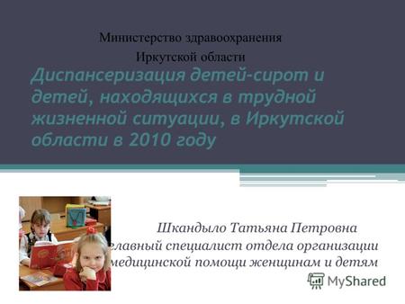 Диспансеризация детей-сирот и детей, находящихся в трудной жизненной ситуации, в Иркутской области в 2010 году Шкандыло Татьяна Петровна главный специалист.