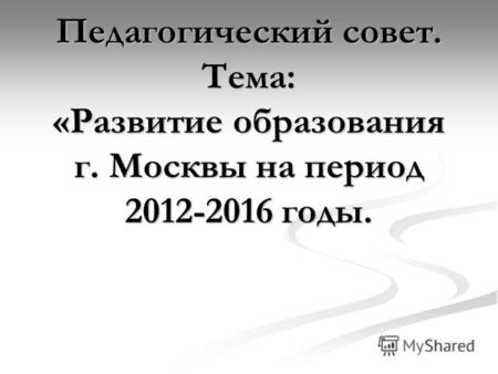 Педагогический совет. Тема: «Развитие образования г. Москвы на период 2012-2016 годы.