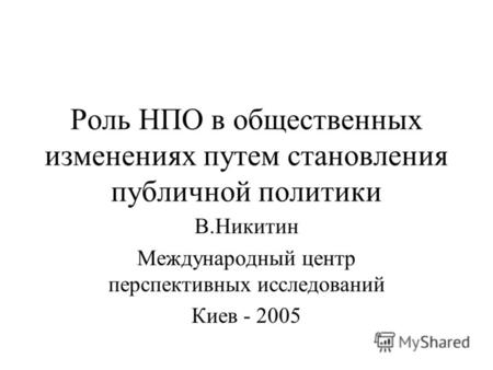 Роль НПО в общественных изменениях путем становления публичной политики В.Никитин Международный центр перспективных исследований Киев - 2005.