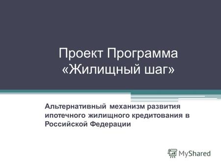 Проект Программа «Жилищный шаг» Альтернативный механизм развития ипотечного жилищного кредитования в Российской Федерации.