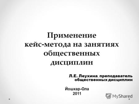 Применение кейс-метода на занятиях общественных дисциплин Л.Е. Леухина, преподаватель общественных дисциплин Йошкар-Ола 2011.