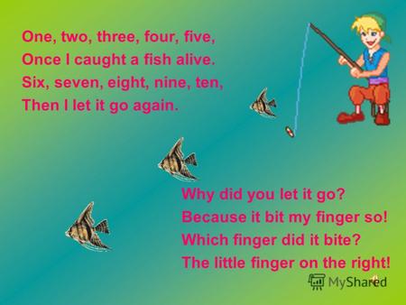 One, two, three, four, five, Once I caught a fish alive. Six, seven, eight, nine, ten, Then I let it go again. Why did you let it go? Because it bit my.