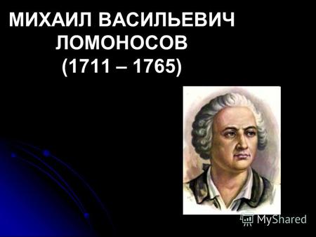МИХАИЛ ВАСИЛЬЕВИЧ ЛОМОНОСОВ (1711 – 1765). Историк, ритор, механик, минералог, художник и стихотворец, он всё испытал и всё прошёл. Историк, ритор, механик,