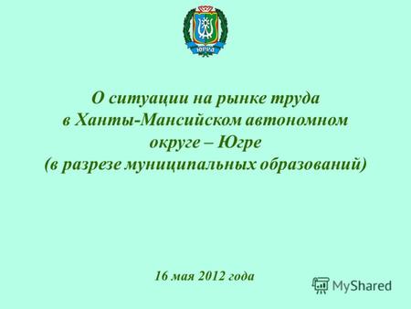 О ситуации на рынке труда в Ханты-Мансийском автономном округе – Югре (в разрезе муниципальных образований) 16 мая 2012 года.