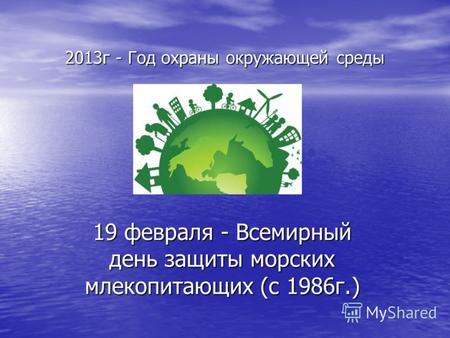 2013г - Год охраны окружающей среды 19 февраля - Всемирный день защиты морских млекопитающих (с 1986г.)