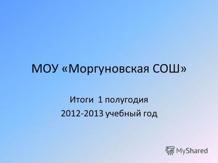 МОУ «Моргуновская СОШ» Итоги 1 полугодия 2012-2013 учебный год.