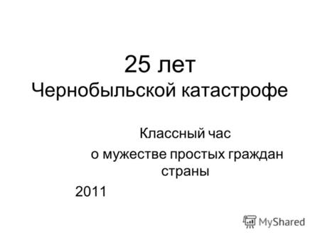 Классный час о мужестве простых граждан страны 2011 25 лет Чернобыльской катастрофе.