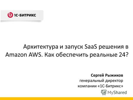 Сергей Рыжиков генеральный директор компании «1С-Битрикс» Архитектура и запуск SaaS решения в Amazon AWS. Как обеспечить реальные 24?