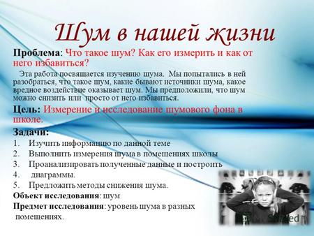 Шум в нашей жизни Проблема: Что такое шум? Как его измерить и как от него избавиться? Эта работа посвящается изучению шума. Мы попытались в ней разобраться,