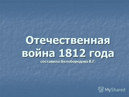 Отечественная война 1812 года составила:Белобородова В.Г.