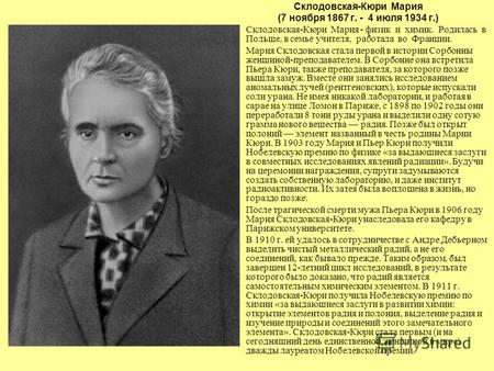 Склодовская-Кюри Мария (7 ноября 1867 г. - 4 июля 1934 г.) Склодовская-Кюри Мария - физик и химик. Родилась в Польше, в семье учителя, работала во Франции.