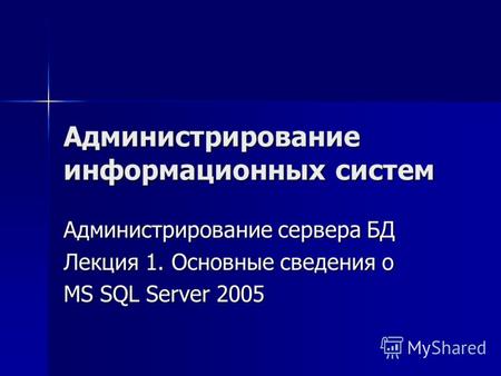 Администрирование информационных систем Администрирование сервера БД Лекция 1. Основные сведения о MS SQL Server 2005.