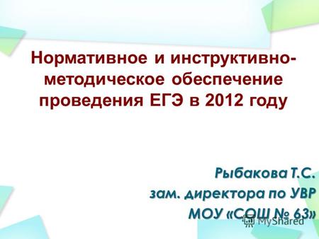 Нормативное и инструктивно- методическое обеспечение проведения ЕГЭ в 2012 году Рыбакова Т.С. зам. директора по УВР МОУ «СОШ 63»