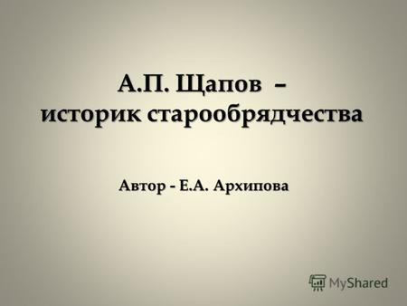 А.П. Щапов – историк старообрядчества Автор - Е.А. Архипова.