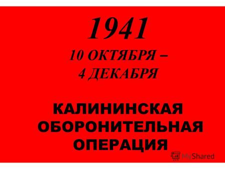 1941 10 ОКТЯБРЯ – 4 ДЕКАБРЯ КАЛИНИНСКАЯ ОБОРОНИТЕЛЬНАЯ ОПЕРАЦИЯ.
