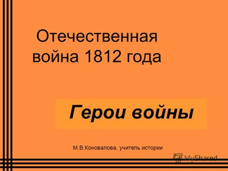 Отечественная война 1812 года Герои войны М.В.Коновалова, учитель истории.