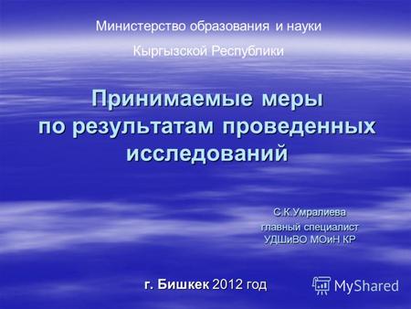 Принимаемые меры по результатам проведенных исследований С.К.Умралиева главный специалист УДШиВО МОиН КР г. Бишкек 2012 год Министерство образования и.
