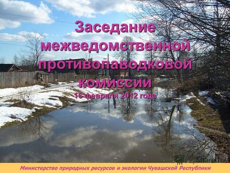 Министерство природных ресурсов и экологии Чувашской Республики Заседание межведомственной противопаводковой комиссии 16 февраля 2012 года.