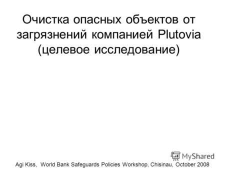 Очистка опасных объектов от загрязнений компанией Plutovia (целевое исследование) Agi Kiss, World Bank Safeguards Policies Workshop, Chisinau, October.