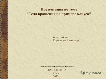 Автор работы: Коростелёв Александр БОУ НПО ПУ-15 Омск 2013г Презентация по теме Тела вращения на примере конуса