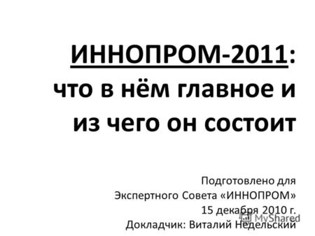 ИННОПРОМ-2011: что в нём главное и из чего он состоит Подготовлено для Экспертного Совета «ИННОПРОМ» 15 декабря 2010 г. Докладчик: Виталий Недельский.