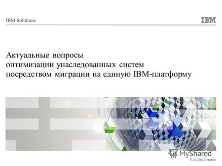 © 2012 IBM Corporation IBM Solutions Актуальные вопросы оптимизации унаследованных систем посредством миграции на единую IBM-платформу.