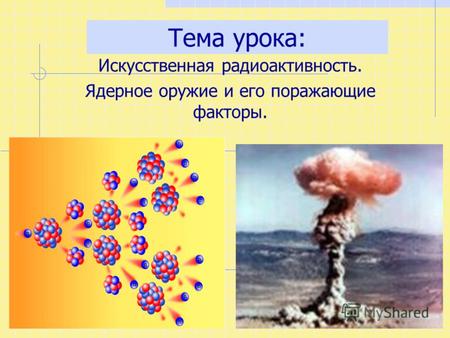 Тема урока: Искусственная радиоактивность. Ядерное оружие и его поражающие факторы.