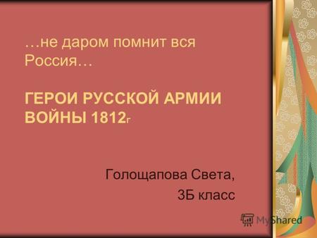 …не даром помнит вся Россия… ГЕРОИ РУССКОЙ АРМИИ ВОЙНЫ 1812 Г Голощапова Света, 3Б класс.