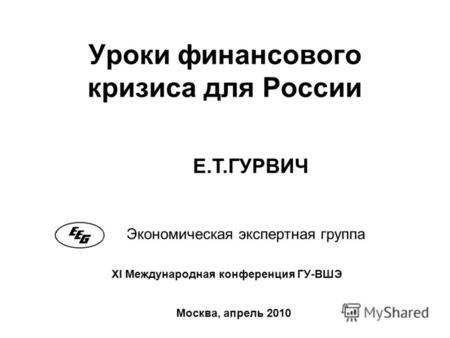 Уроки финансового кризиса для России Экономическая экспертная группа Москва, апрель 2010 XI Международная конференция ГУ-ВШЭ Е.Т.ГУРВИЧ.