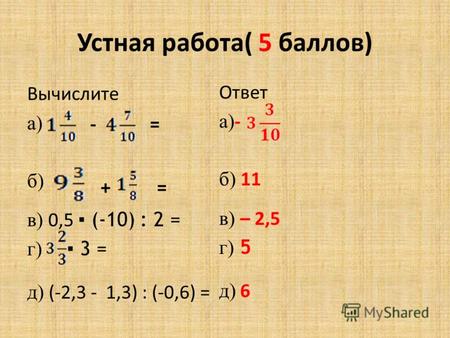 Устная работа( 5 баллов) Вычислите а) б) в) 0,5 (-10) : 2 = г) 3 = д) (-2,3 - 1,3) : (-0,6) = - + = = Ответ а) - б) 11 в) – 2,5 г) 5 д) 6.