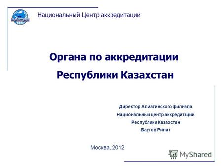 Органа по аккредитации Республики Казахстан Москва, 2012 Национальный Центр аккредитации Директор Алматинского филиала Национальный центр аккредитации.