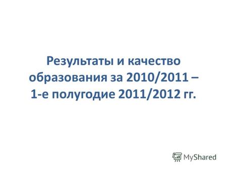 Результаты и качество образования за 2010/2011 – 1-е полугодие 2011/2012 гг.