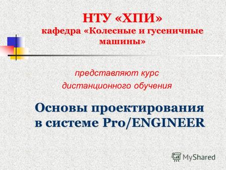НТУ «ХПИ» кафедра «Колесные и гусеничные машины» Основы проектирования в системе Pro/ENGINEER представляют курс дистанционного обучения.