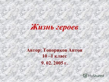 Жизнь героев Автор: Топориков Антон 10 –1 класс 9. 02. 2005 г.