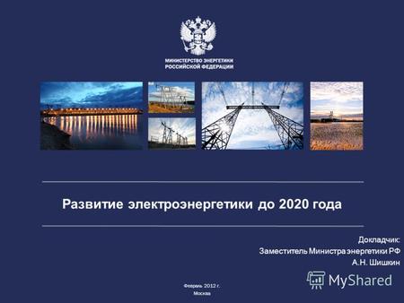 Развитие электроэнергетики до 2020 года Докладчик: Заместитель Министра энергетики РФ А.Н. Шишкин Февраль 2012 г. Москва.