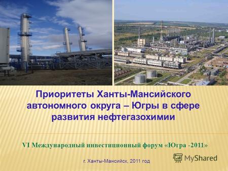 VI Международный инвестиционный форум «Югра -2011» Приоритеты Ханты-Мансийского автономного округа – Югры в сфере развития нефтегазохимии г. Ханты-Мансийск,