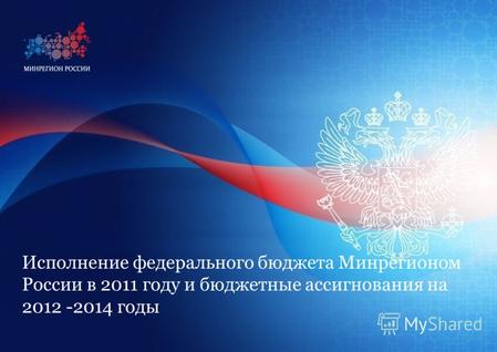 Исполнение федерального бюджета Минрегионом России в 2011 году и бюджетные ассигнования на 2012 -2014 годы.