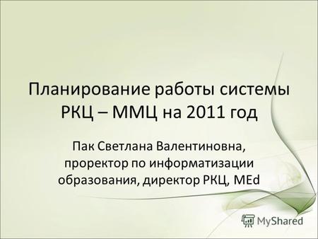 Планирование работы системы РКЦ – ММЦ на 2011 год Пак Светлана Валентиновна, проректор по информатизации образования, директор РКЦ, MEd.