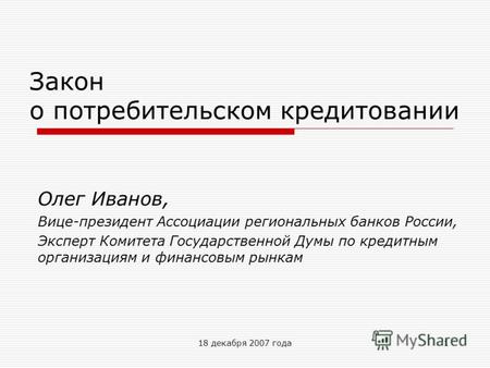 18 декабря 2007 года1 Закон о потребительском кредитовании Олег Иванов, Вице-президент Ассоциации региональных банков России, Эксперт Комитета Государственной.