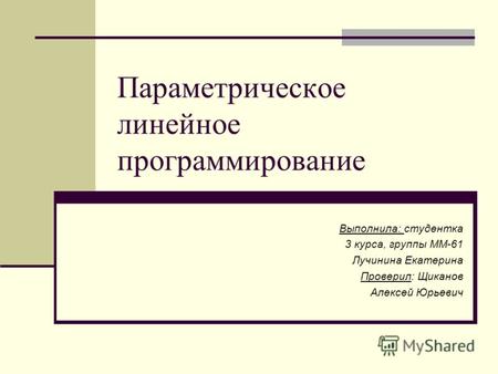 Параметрическое линейное программирование Выполнила: студентка 3 курса, группы ММ-61 Лучинина Екатерина Проверил: Щиканов Алексей Юрьевич.