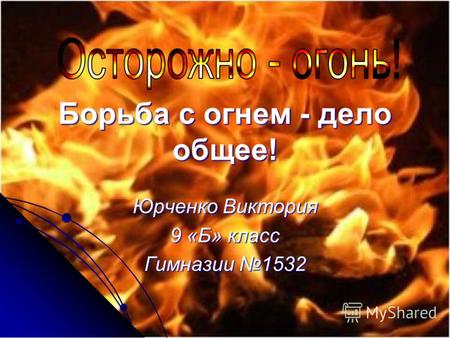 Борьба с огнем - дело общее! Юрченко Виктория 9 «Б» класс Гимназии 1532.