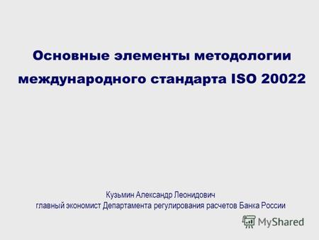 Основные элементы методологии международного стандарта ISO 20022 Кузьмин Александр Леонидович главный экономист Департамента регулирования расчетов Банка.