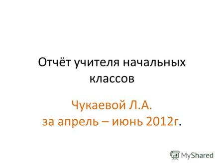 Отчёт учителя начальных классов Чукаевой Л.А. за апрель – июнь 2012г.