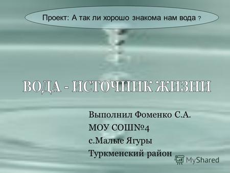 Выполнил Фоменко С.А. МОУ СОШ4 с.Малые Ягуры Туркменский район Проект: А так ли хорошо знакома нам вода ?