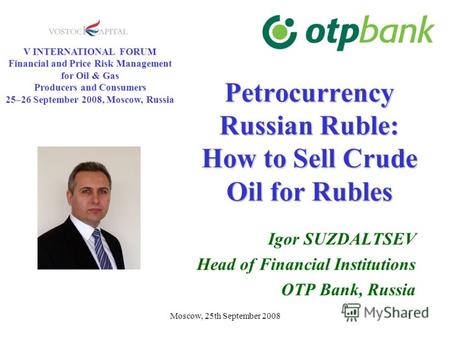 Moscow, 25th September 20081 Petrocurrency Russian Ruble: How to Sell Crude Oil for Rubles Igor SUZDALTSEV Head of Financial Institutions OTP Bank, Russia.