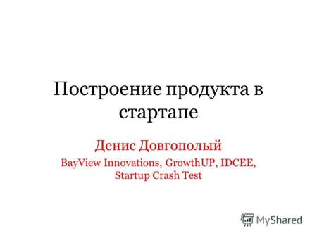 Построение продукта в стартапе Денис Довгополый BayView Innovations, GrowthUP, IDCEE, Startup Crash Test.